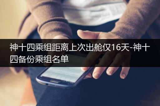 神十四乘组距离上次出舱仅16天-神十四备份乘组名单